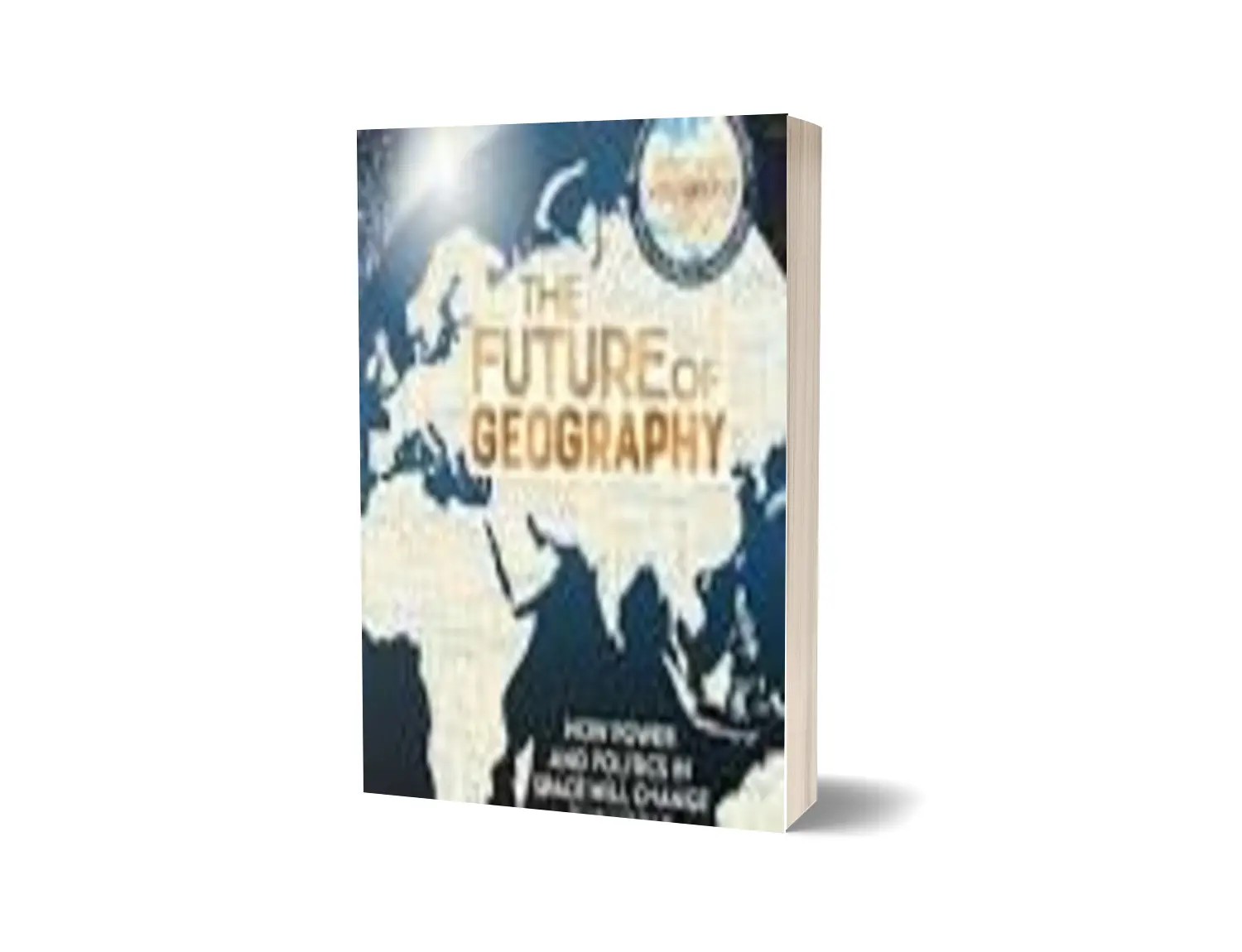 THE FUTURE OF GEOGRAPHY : HOW POWER AND POLITICS IN SPACE WILL CHANGE